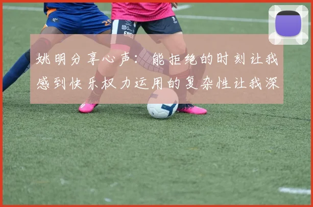 姚明分享心声：能拒绝的时刻让我感到快乐权力运用的复杂性让我深感不足