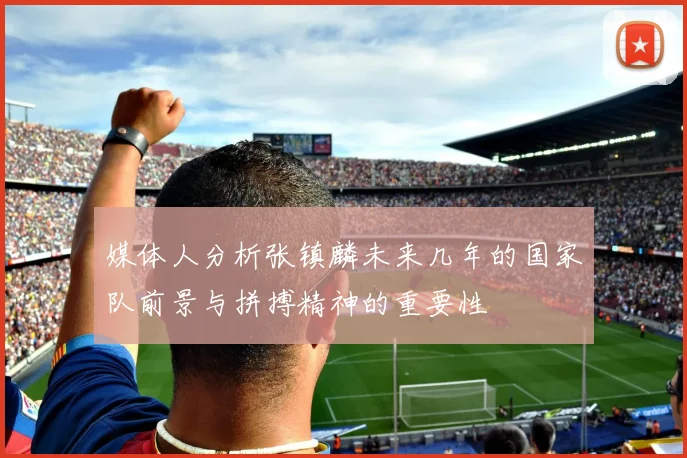 媒体人分析张镇麟未来几年的国家队前景与拼搏精神的重要性