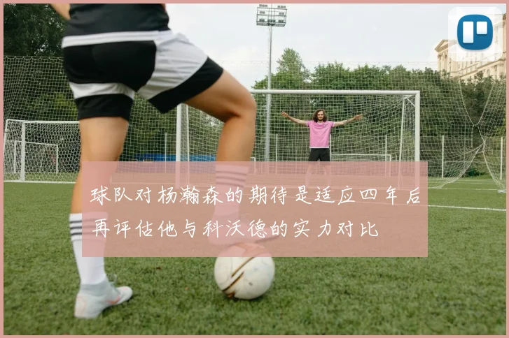 球队对杨瀚森的期待是适应四年后再评估他与科沃德的实力对比