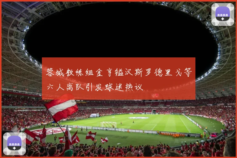 蓉城教练组金亨镒汉斯罗德里戈等六人离队引发球迷热议