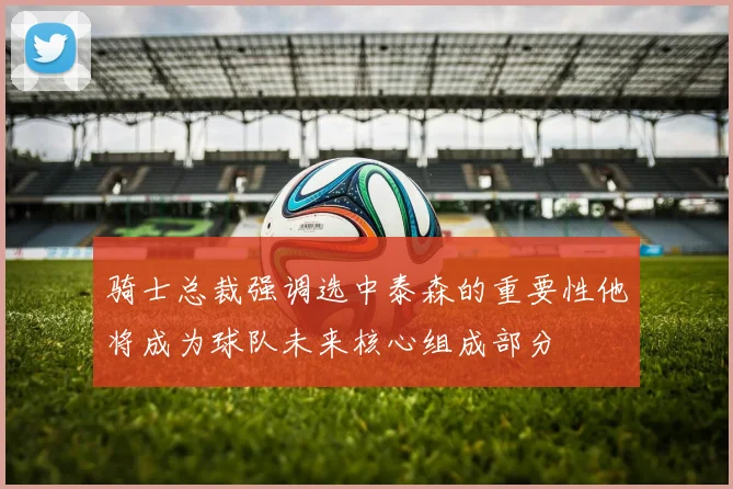 骑士总裁强调选中泰森的重要性他将成为球队未来核心组成部分