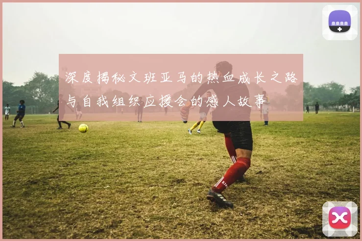 深度揭秘文班亚马的热血成长之路与自我组织应援会的感人故事