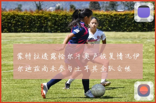 蒙特拉透露恰尔汗奥卢恢复情况伊尔迪兹尚未参与土耳其全队合练