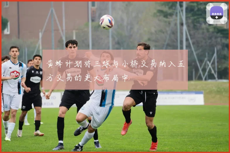 黄蜂计划将三球与小桥交易纳入五方交易的更大布局中