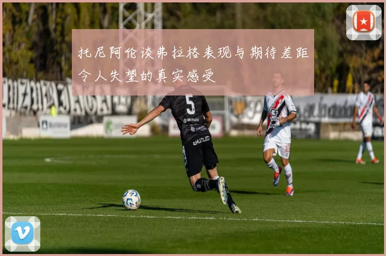 托尼阿伦谈弗拉格表现与期待差距令人失望的真实感受