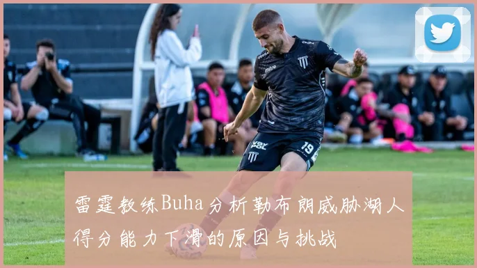 雷霆教练Buha分析勒布朗威胁湖人得分能力下滑的原因与挑战