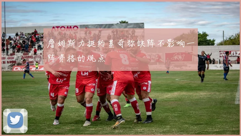 詹姆斯力挺约基奇称缺阵不影响一阵资格的观点
