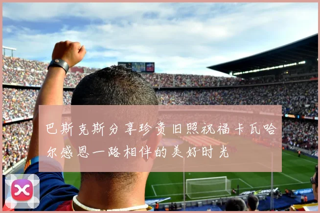 巴斯克斯分享珍贵旧照祝福卡瓦哈尔感恩一路相伴的美好时光