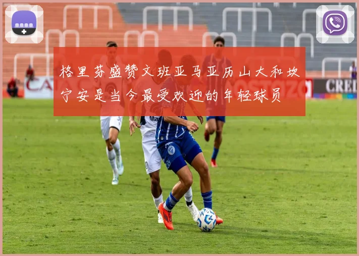 格里芬盛赞文班亚马亚历山大和坎宁安是当今最受欢迎的年轻球员