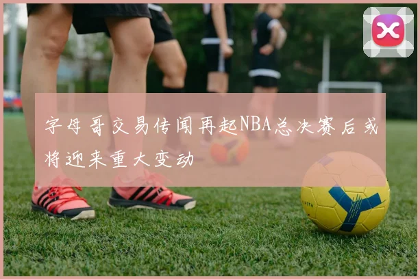 字母哥交易传闻再起NBA总决赛后或将迎来重大变动
