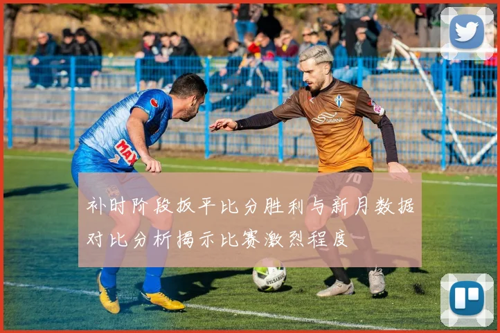 补时阶段扳平比分胜利与新月数据对比分析揭示比赛激烈程度