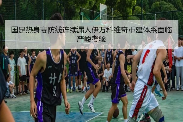 国足热身赛防线连续漏人伊万科维奇重建体系面临严峻考验